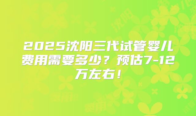 2025沈阳三代试管婴儿费用需要多少？预估7-12万左右！