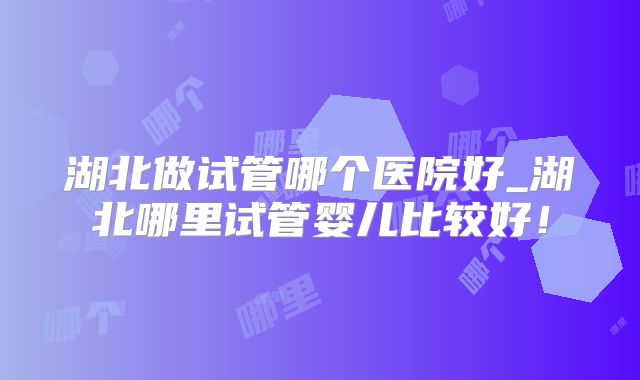 湖北做试管哪个医院好_湖北哪里试管婴儿比较好!