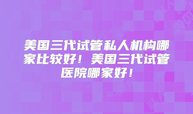 美国三代试管私人机构哪家比较好！美国三代试管医院哪家好！