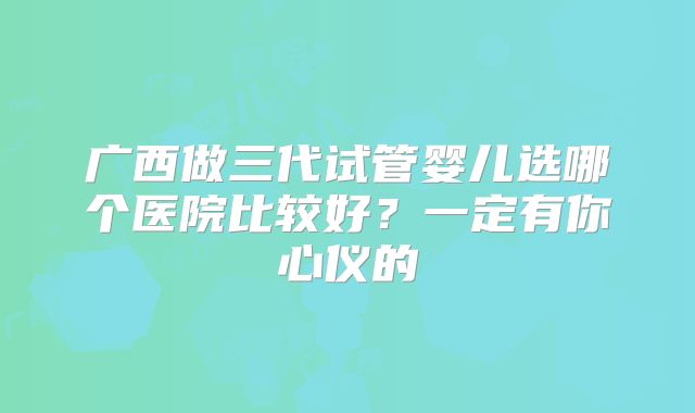 广西做三代试管婴儿选哪个医院比较好?一定有你心仪的