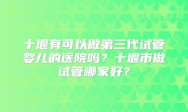十堰有可以做第三代试管婴儿的医院吗？十堰市做试管哪家好？
