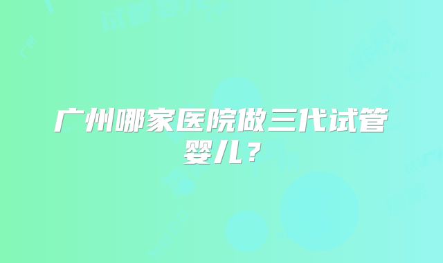 广州哪家医院做三代试管婴儿？