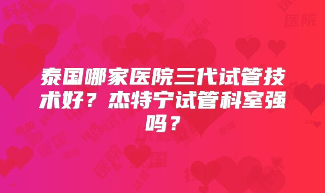 泰国哪家医院三代试管技术好?杰特宁试管科室强吗?