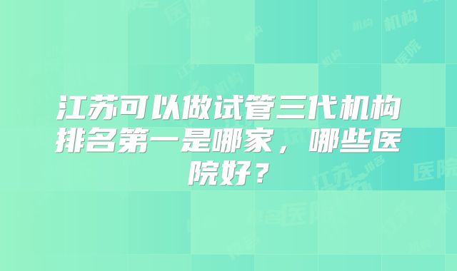江苏可以做试管三代机构排名第一是哪家，哪些医院好？