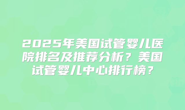 2025年美国试管婴儿医院排名及推荐分析?美国试管婴儿中心排行榜?