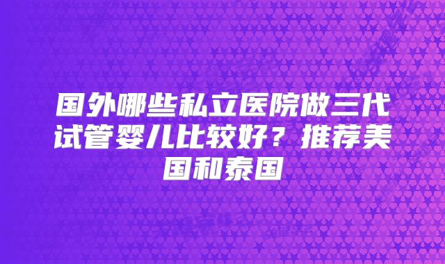 国外哪些私立医院做三代试管婴儿比较好？推荐美国和泰国