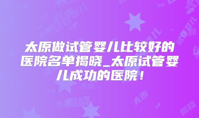 太原做试管婴儿比较好的医院名单揭晓_太原试管婴儿成功的医院！