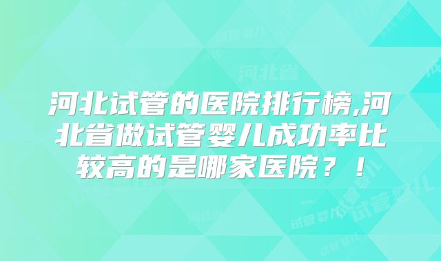 河北试管的医院排行榜,河北省做试管婴儿成功率比较高的是哪家医院？！