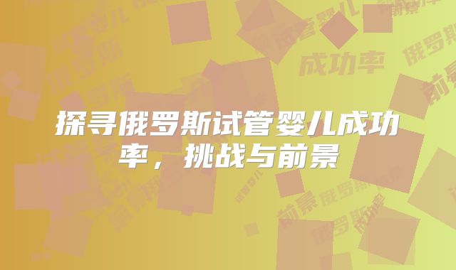 探寻俄罗斯试管婴儿成功率，挑战与前景