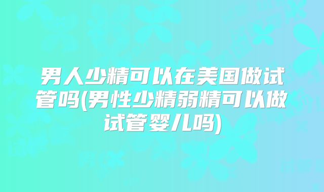 男人少精可以在美国做试管吗(男性少精弱精可以做试管婴儿吗)
