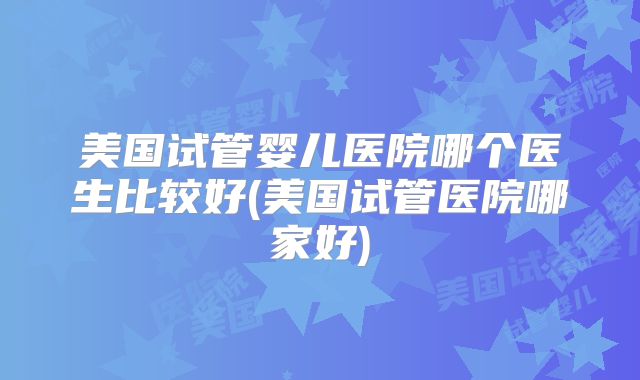 美国试管婴儿医院哪个医生比较好(美国试管医院哪家好)