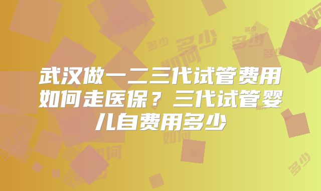 武汉做一二三代试管费用如何走医保?三代试管婴儿自费用多少