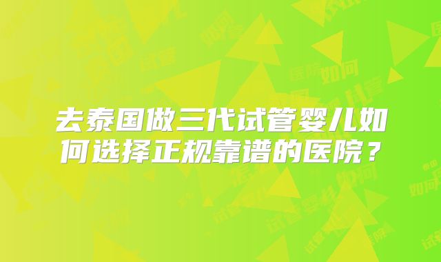去泰国做三代试管婴儿如何选择正规靠谱的医院？