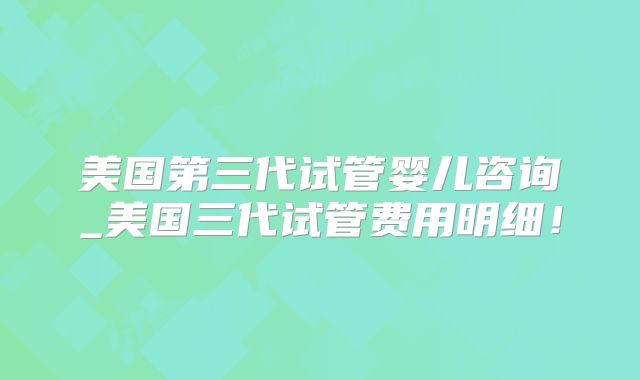 美国第三代试管婴儿咨询_美国三代试管费用明细！