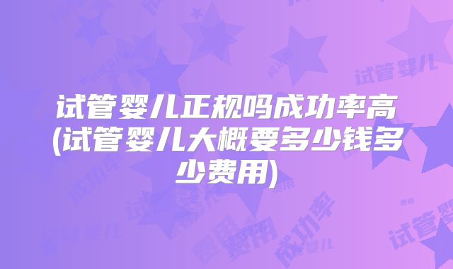 试管婴儿正规吗成功率高(试管婴儿大概要多少钱多少费用)