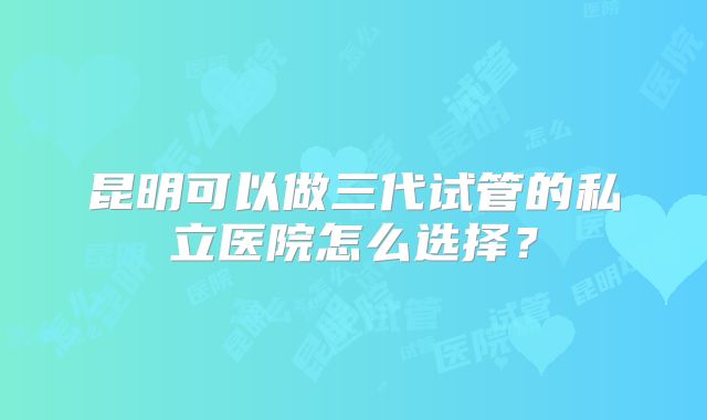 昆明可以做三代试管的私立医院怎么选择？