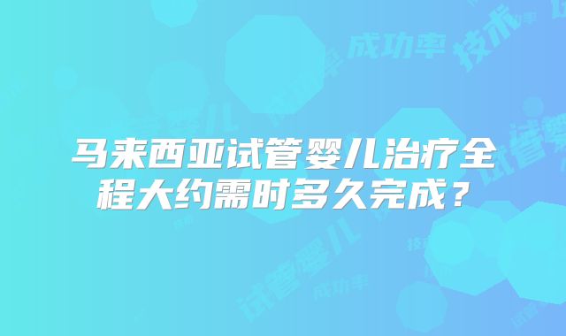 马来西亚试管婴儿治疗全程大约需时多久完成？