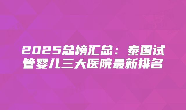 2025总榜汇总：泰国试管婴儿三大医院最新排名