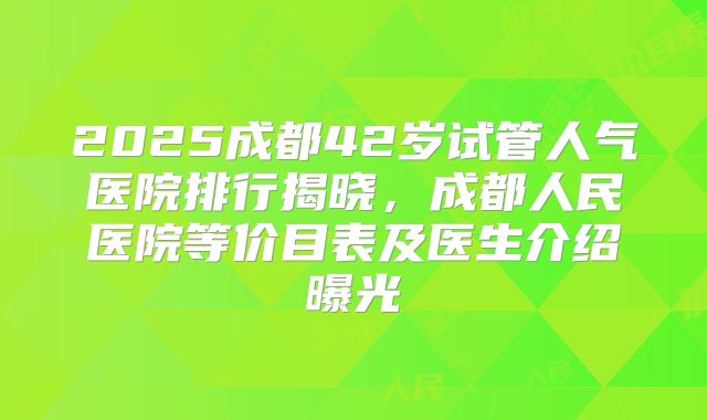 2025成都42岁试管人气医院排行揭晓，成都人民医院等价目表及医生介绍曝光