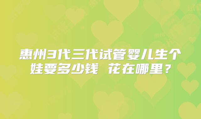 惠州3代三代试管婴儿生个娃要多少钱 花在哪里？