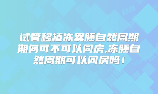 试管移植冻囊胚自然周期期间可不可以同房,冻胚自然周期可以同房吗！