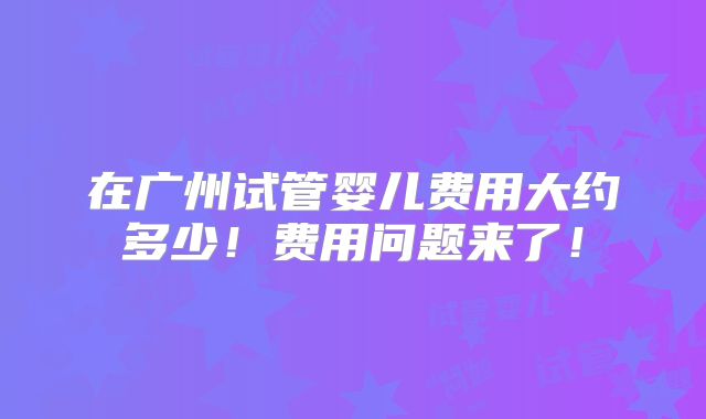 在广州试管婴儿费用大约多少!费用问题来了!