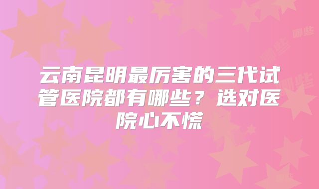 云南昆明最厉害的三代试管医院都有哪些？选对医院心不慌