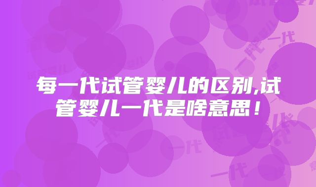 每一代试管婴儿的区别,试管婴儿一代是啥意思！