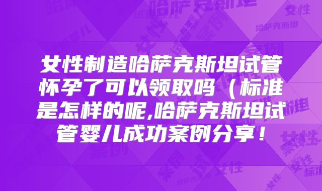 女性制造哈萨克斯坦试管怀孕了可以领取吗（标准是怎样的呢,哈萨克斯坦试管婴儿成功案例分享！