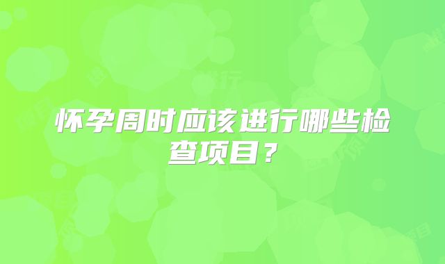 怀孕周时应该进行哪些检查项目？