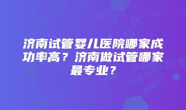 济南试管婴儿医院哪家成功率高？济南做试管哪家最专业？