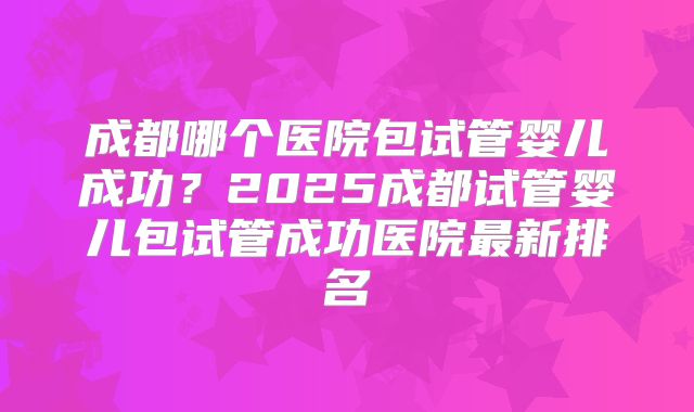 成都哪个医院包试管婴儿成功？2025成都试管婴儿包试管成功医院最新排名