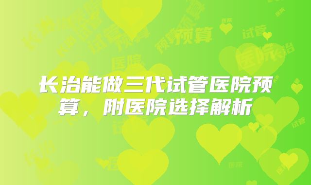 长治能做三代试管医院预算,附医院选择解析