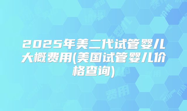 2025年美二代试管婴儿大概费用(美国试管婴儿价格查询)