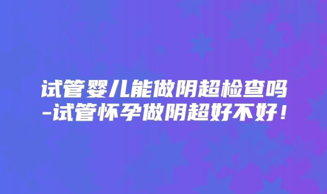 试管婴儿能做阴超检查吗-试管怀孕做阴超好不好！