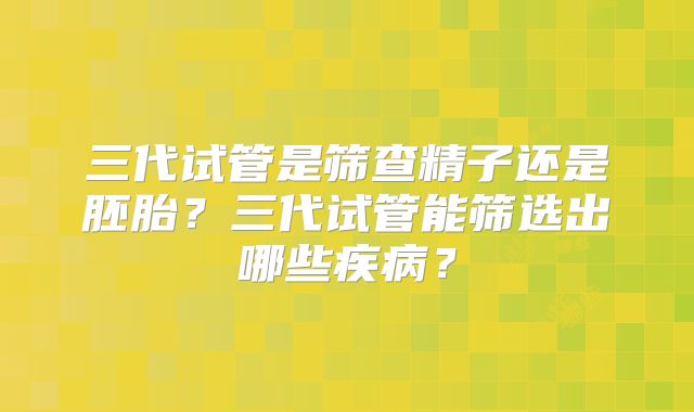 三代试管是筛查精子还是胚胎?三代试管能筛选出哪些疾病?