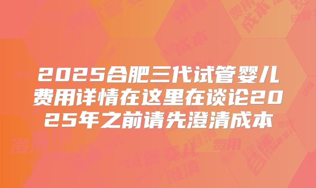 2025合肥三代试管婴儿费用详情在这里在谈论2025年之前请先澄清成本