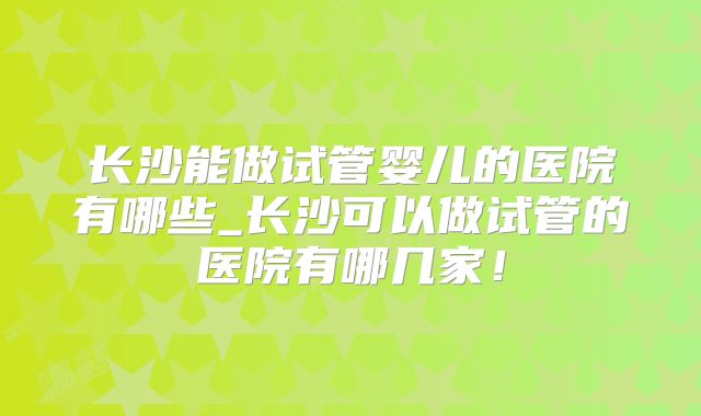 长沙能做试管婴儿的医院有哪些_长沙可以做试管的医院有哪几家！