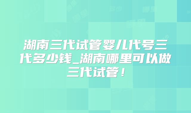 湖南三代试管婴儿代号三代多少钱_湖南哪里可以做三代试管！