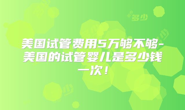 美国试管费用5万够不够-美国的试管婴儿是多少钱一次！