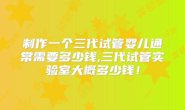制作一个三代试管婴儿通常需要多少钱,三代试管实验室大概多少钱！