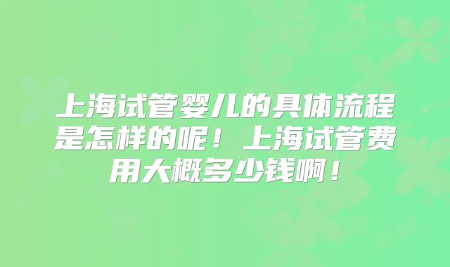 上海试管婴儿的具体流程是怎样的呢!上海试管费用大概多少钱啊!