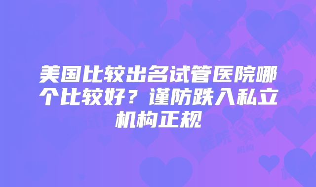 美国比较出名试管医院哪个比较好？谨防跌入私立机构正规
