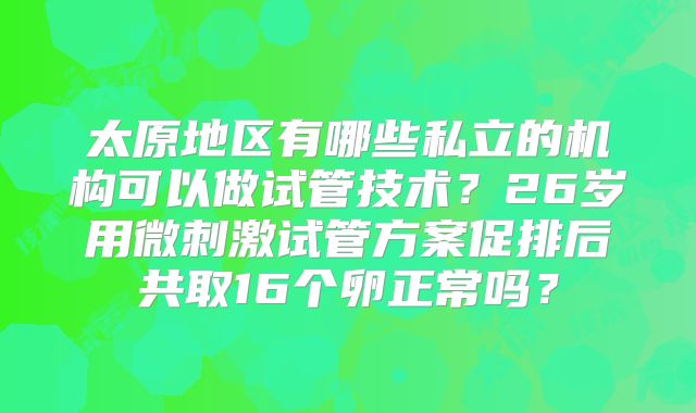 太原地区有哪些私立的机构可以做试管技术？26岁用微刺激试管方案促排后共取16个卵正常吗？