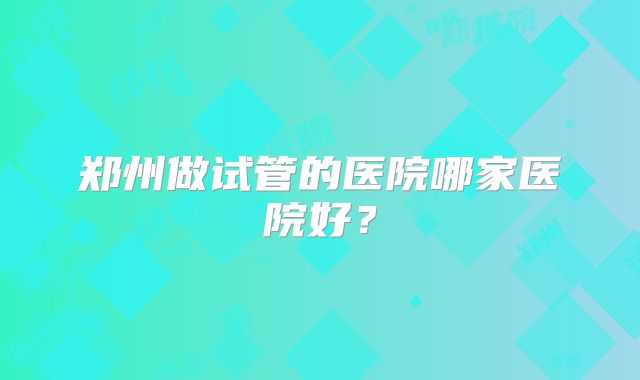 郑州做试管的医院哪家医院好?