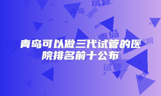 青岛可以做三代试管的医院排名前十公布