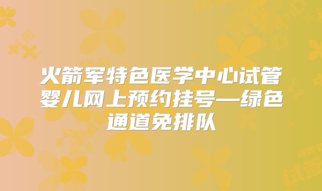 火箭军特色医学中心试管婴儿网上预约挂号—绿色通道免排队