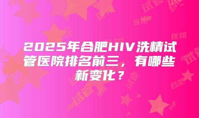 2025年合肥HIV洗精试管医院排名前三,有哪些新变化?