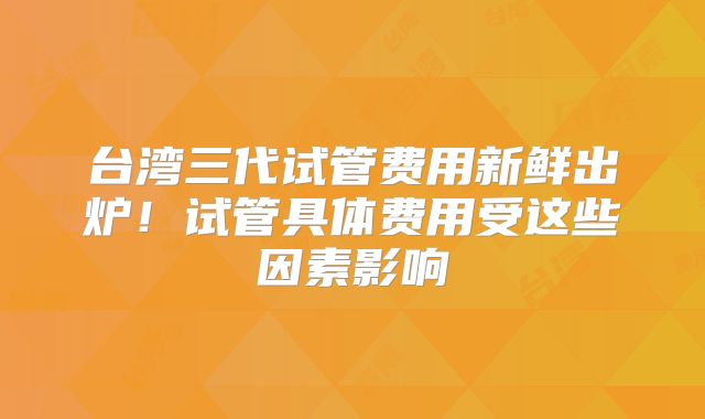 台湾三代试管费用新鲜出炉!试管具体费用受这些因素影响