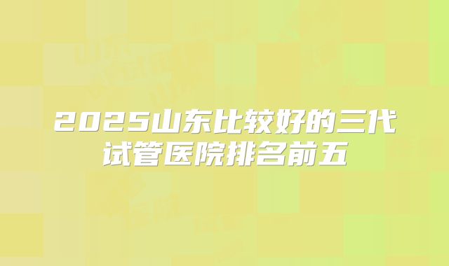 2025山东比较好的三代试管医院排名前五